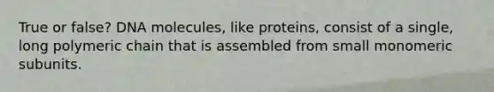 True or false? DNA molecules, like proteins, consist of a single, long polymeric chain that is assembled from small monomeric subunits.