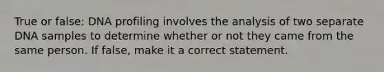 True or false: DNA profiling involves the analysis of two separate DNA samples to determine whether or not they came from the same person. If false, make it a correct statement.