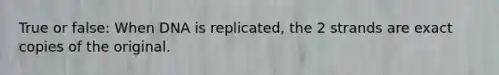 True or false: When DNA is replicated, the 2 strands are exact copies of the original.