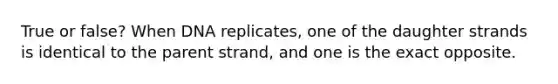 True or false? When DNA replicates, one of the daughter strands is identical to the parent strand, and one is the exact opposite.