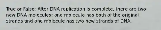 True or False: After DNA replication is complete, there are two new DNA molecules; one molecule has both of the original strands and one molecule has two new strands of DNA.