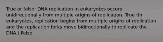 True or false: DNA replication in eukaryotes occurs unidirectionally from multiple origins of replication. True (In eukaryotes, replication begins from multiple origins of replication and the replication forks move bidirectionally to replicate the DNA.) False