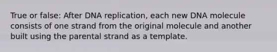 True or false: After DNA replication, each new DNA molecule consists of one strand from the original molecule and another built using the parental strand as a template.