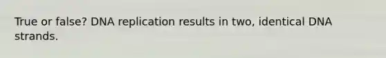 True or false? DNA replication results in two, identical DNA strands.