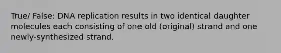 True/ False: DNA replication results in two identical daughter molecules each consisting of one old (original) strand and one newly-synthesized strand.