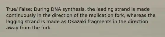 True/ False: During DNA synthesis, the leading strand is made continuously in the direction of the replication fork, whereas the lagging strand is made as Okazaki fragments in the direction away from the fork.