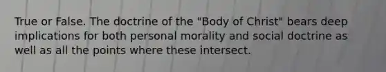 True or False. The doctrine of the "Body of Christ" bears deep implications for both personal morality and social doctrine as well as all the points where these intersect.