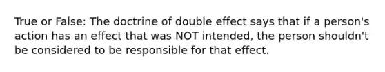 True or False: The doctrine of double effect says that if a person's action has an effect that was NOT intended, the person shouldn't be considered to be responsible for that effect.