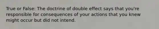 True or False: The doctrine of double effect says that you're responsible for consequences of your actions that you knew might occur but did not intend.