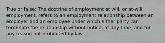 True or false: The doctrine of employment at will, or at-will employment, refers to an employment relationship between an employer and an employee under which either party can terminate the relationship without notice, at any time, and for any reason not prohibited by law.