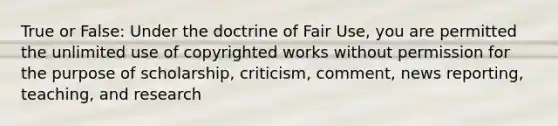 True or False: Under the doctrine of Fair Use, you are permitted the unlimited use of copyrighted works without permission for the purpose of scholarship, criticism, comment, news reporting, teaching, and research