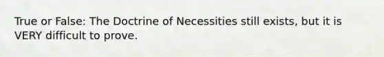 True or False: The Doctrine of Necessities still exists, but it is VERY difficult to prove.