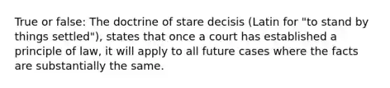 True or false: The doctrine of stare decisis (Latin for "to stand by things settled"), states that once a court has established a principle of law, it will apply to all future cases where the facts are substantially the same.