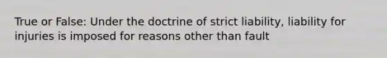 True or False: Under the doctrine of strict liability, liability for injuries is imposed for reasons other than fault