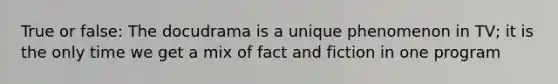 True or false: The docudrama is a unique phenomenon in TV; it is the only time we get a mix of fact and fiction in one program