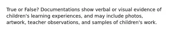 True or False? Documentations show verbal or visual evidence of children's learning experiences, and may include photos, artwork, teacher observations, and samples of children's work.