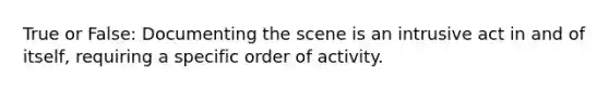 True or False: Documenting the scene is an intrusive act in and of itself, requiring a specific order of activity.