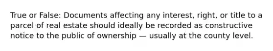 True or False: Documents affecting any interest, right, or title to a parcel of real estate should ideally be recorded as constructive notice to the public of ownership — usually at the county level.
