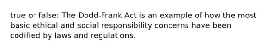 true or false: The Dodd-Frank Act is an example of how the most basic ethical and social responsibility concerns have been codified by laws and regulations.