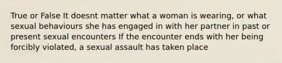 True or False It doesnt matter what a woman is wearing, or what sexual behaviours she has engaged in with her partner in past or present sexual encounters If the encounter ends with her being forcibly violated, a sexual assault has taken place