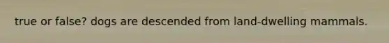 true or false? dogs are descended from land-dwelling mammals.