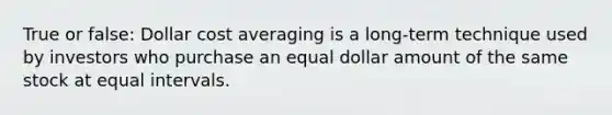 True or false: Dollar cost averaging is a long-term technique used by investors who purchase an equal dollar amount of the same stock at equal intervals.