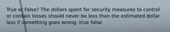 True or False? The dollars spent for security measures to control or contain losses should never be less than the estimated dollar loss if something goes wrong. true false