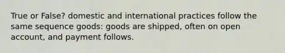 True or False? domestic and international practices follow the same sequence goods: goods are shipped, often on open account, and payment follows.