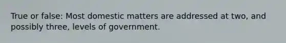 True or false: Most domestic matters are addressed at two, and possibly three, levels of government.