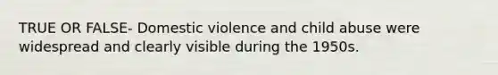 TRUE OR FALSE- Domestic violence and child abuse were widespread and clearly visible during the 1950s.