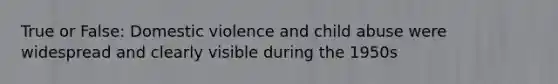 True or False: Domestic violence and child abuse were widespread and clearly visible during the 1950s