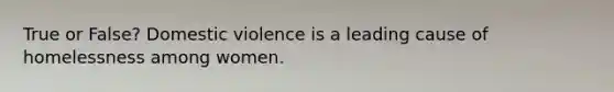 True or False? Domestic violence is a leading cause of homelessness among women.