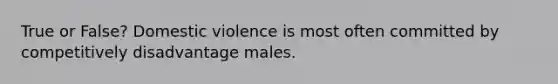 True or False? Domestic violence is most often committed by competitively disadvantage males.