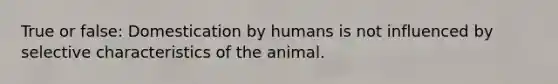 True or false: Domestication by humans is not influenced by selective characteristics of the animal.