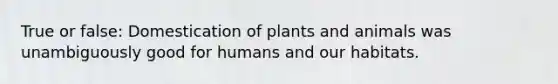 True or false: Domestication of plants and animals was unambiguously good for humans and our habitats.