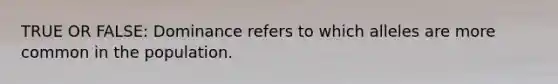 TRUE OR FALSE: Dominance refers to which alleles are more common in the population.