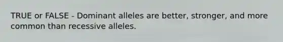 TRUE or FALSE - Dominant alleles are better, stronger, and more common than recessive alleles.