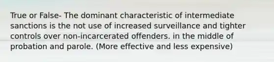 True or False- The dominant characteristic of intermediate sanctions is the not use of increased surveillance and tighter controls over non-incarcerated offenders. in the middle of probation and parole. (More effective and less expensive)