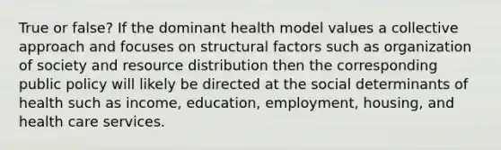 True or false? If the dominant health model values a collective approach and focuses on structural factors such as organization of society and resource distribution then the corresponding public policy will likely be directed at the social determinants of health such as income, education, employment, housing, and health care services.