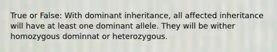 True or False: With dominant inheritance, all affected inheritance will have at least one dominant allele. They will be wither homozygous dominnat or heterozygous.