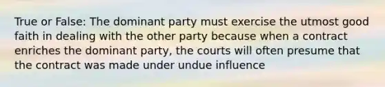 True or False: The dominant party must exercise the utmost good faith in dealing with the other party because when a contract enriches the dominant party, the courts will often presume that the contract was made under undue influence