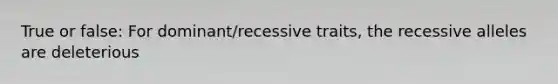 True or false: For dominant/recessive traits, the recessive alleles are deleterious