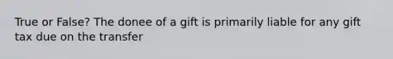 True or False? The donee of a gift is primarily liable for any gift tax due on the transfer