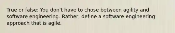 True or false: You don't have to chose between agility and software engineering. Rather, define a software engineering approach that is agile.
