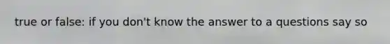 true or false: if you don't know the answer to a questions say so