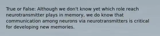 True or False: Although we don't know yet which role reach neurotransmitter plays in memory, we do know that communication among neurons via neurotransmitters is critical for developing new memories.