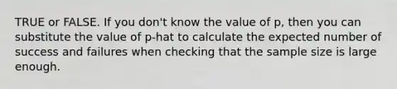 TRUE or FALSE. If you don't know the value of p, then you can substitute the value of p-hat to calculate the expected number of success and failures when checking that the sample size is large enough.