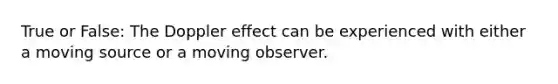 True or False: The Doppler effect can be experienced with either a moving source or a moving observer.