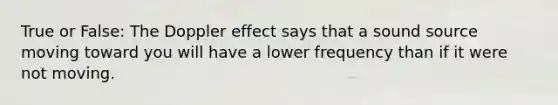 True or False: The Doppler effect says that a sound source moving toward you will have a lower frequency than if it were not moving.