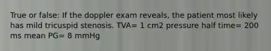 True or false: If the doppler exam reveals, the patient most likely has mild tricuspid stenosis. TVA= 1 cm2 pressure half time= 200 ms mean PG= 8 mmHg